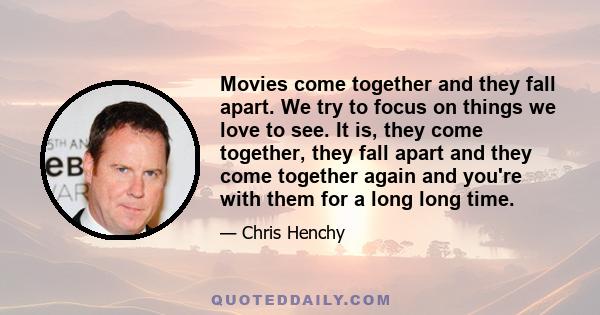 Movies come together and they fall apart. We try to focus on things we love to see. It is, they come together, they fall apart and they come together again and you're with them for a long long time.