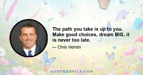 The path you take is up to you. Make good choices, dream BIG, it is never too late.