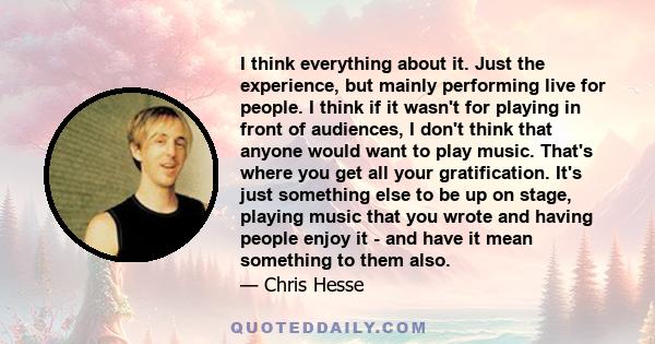 I think everything about it. Just the experience, but mainly performing live for people. I think if it wasn't for playing in front of audiences, I don't think that anyone would want to play music. That's where you get