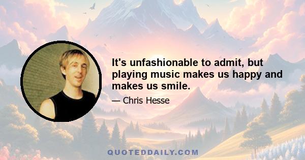 It's unfashionable to admit, but playing music makes us happy and makes us smile.