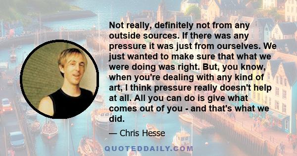 Not really, definitely not from any outside sources. If there was any pressure it was just from ourselves. We just wanted to make sure that what we were doing was right. But, you know, when you're dealing with any kind