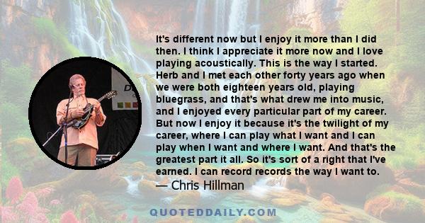 It's different now but I enjoy it more than I did then. I think I appreciate it more now and I love playing acoustically. This is the way I started. Herb and I met each other forty years ago when we were both eighteen