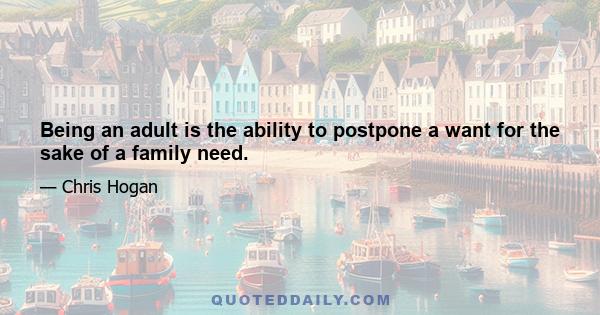 Being an adult is the ability to postpone a want for the sake of a family need.