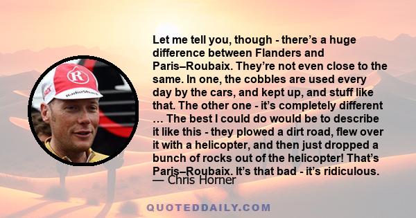 Let me tell you, though - there’s a huge difference between Flanders and Paris–Roubaix. They’re not even close to the same. In one, the cobbles are used every day by the cars, and kept up, and stuff like that. The other 