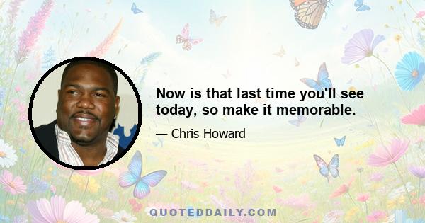 Now is that last time you'll see today, so make it memorable.