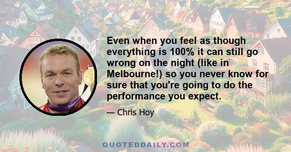 Even when you feel as though everything is 100% it can still go wrong on the night (like in Melbourne!) so you never know for sure that you're going to do the performance you expect.