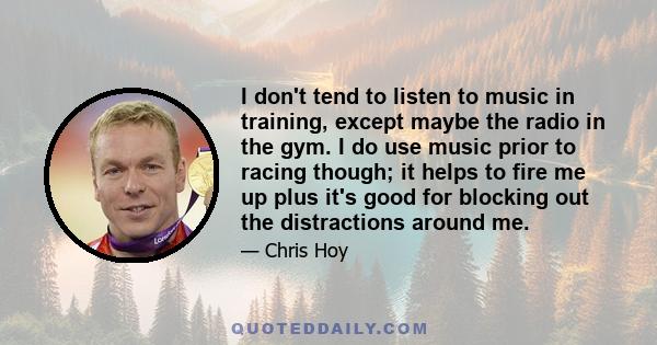 I don't tend to listen to music in training, except maybe the radio in the gym. I do use music prior to racing though; it helps to fire me up plus it's good for blocking out the distractions around me.