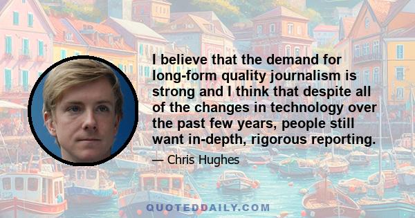 I believe that the demand for long-form quality journalism is strong and I think that despite all of the changes in technology over the past few years, people still want in-depth, rigorous reporting.