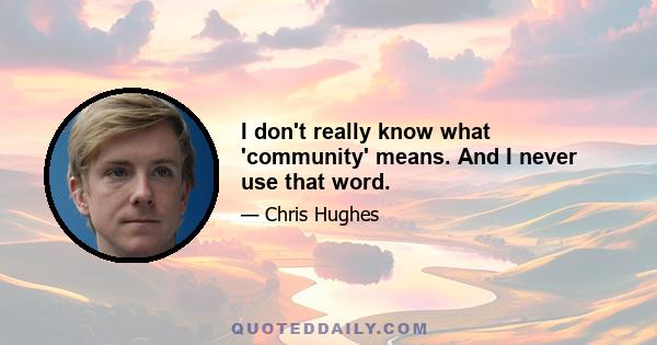 I don't really know what 'community' means. And I never use that word.