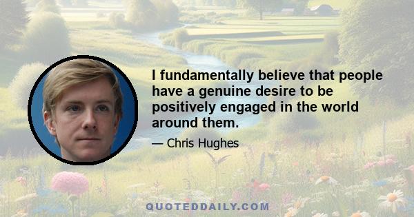 I fundamentally believe that people have a genuine desire to be positively engaged in the world around them.