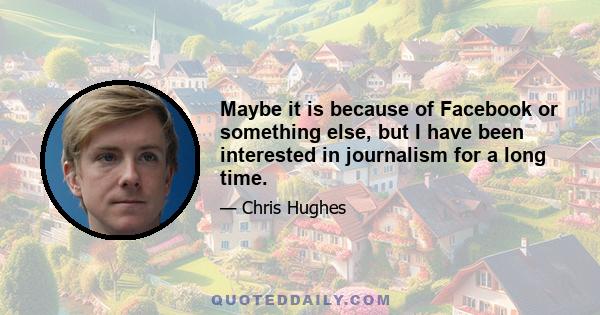 Maybe it is because of Facebook or something else, but I have been interested in journalism for a long time.