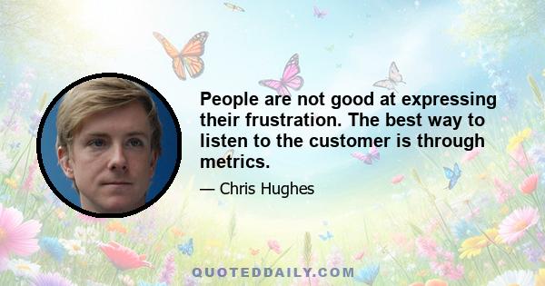 People are not good at expressing their frustration. The best way to listen to the customer is through metrics.