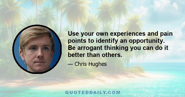 Use your own experiences and pain points to identify an opportunity. Be arrogant thinking you can do it better than others.