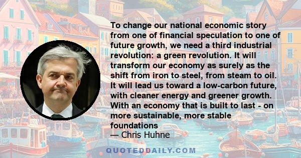 To change our national economic story from one of financial speculation to one of future growth, we need a third industrial revolution: a green revolution. It will transform our economy as surely as the shift from iron