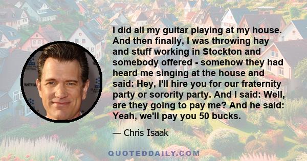 I did all my guitar playing at my house. And then finally, I was throwing hay and stuff working in Stockton and somebody offered - somehow they had heard me singing at the house and said: Hey, I'll hire you for our