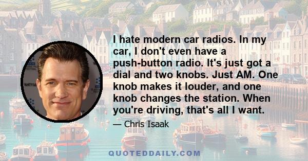 I hate modern car radios. In my car, I don't even have a push-button radio. It's just got a dial and two knobs. Just AM. One knob makes it louder, and one knob changes the station. When you're driving, that's all I want.