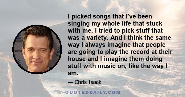 I picked songs that I've been singing my whole life that stuck with me. I tried to pick stuff that was a variety. And I think the same way I always imagine that people are going to play the record at their house and I