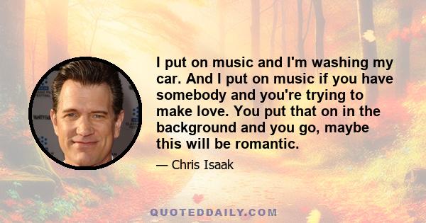 I put on music and I'm washing my car. And I put on music if you have somebody and you're trying to make love. You put that on in the background and you go, maybe this will be romantic.