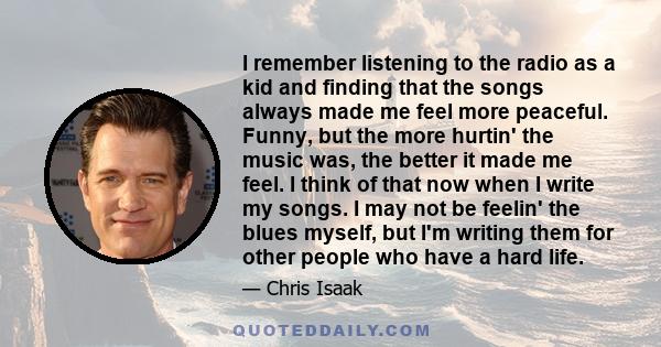 I remember listening to the radio as a kid and finding that the songs always made me feel more peaceful. Funny, but the more hurtin' the music was, the better it made me feel. I think of that now when I write my songs.