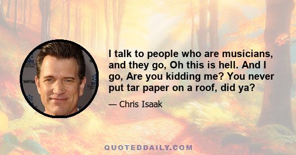 I talk to people who are musicians, and they go, Oh this is hell. And I go, Are you kidding me? You never put tar paper on a roof, did ya?