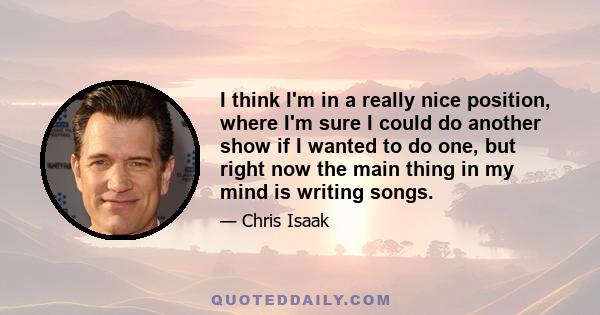 I think I'm in a really nice position, where I'm sure I could do another show if I wanted to do one, but right now the main thing in my mind is writing songs.