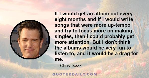 If I would get an album out every eight months and if I would write songs that were more up-tempo and try to focus more on making singles, then I could probably get more attention. But I don't think the albums would be