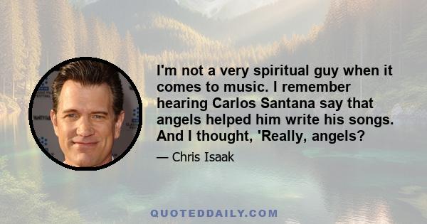 I'm not a very spiritual guy when it comes to music. I remember hearing Carlos Santana say that angels helped him write his songs. And I thought, 'Really, angels?