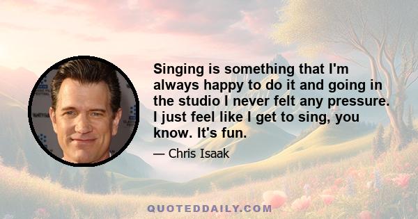 Singing is something that I'm always happy to do it and going in the studio I never felt any pressure. I just feel like I get to sing, you know. It's fun.