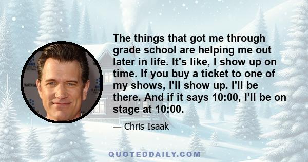 The things that got me through grade school are helping me out later in life. It's like, I show up on time. If you buy a ticket to one of my shows, I'll show up. I'll be there. And if it says 10:00, I'll be on stage at