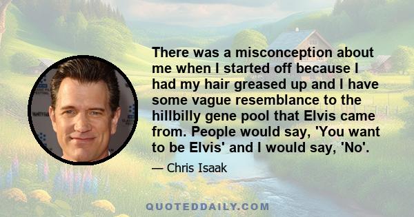 There was a misconception about me when I started off because I had my hair greased up and I have some vague resemblance to the hillbilly gene pool that Elvis came from. People would say, 'You want to be Elvis' and I
