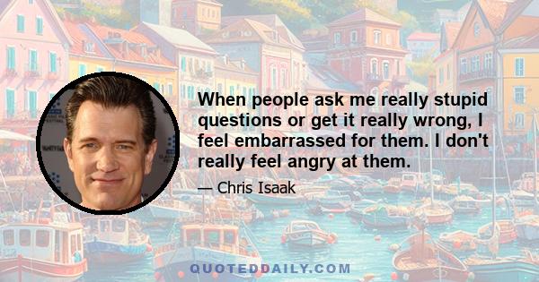 When people ask me really stupid questions or get it really wrong, I feel embarrassed for them. I don't really feel angry at them.