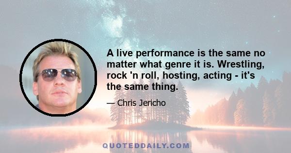 A live performance is the same no matter what genre it is. Wrestling, rock 'n roll, hosting, acting - it's the same thing.