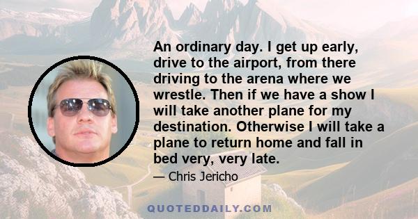 An ordinary day. I get up early, drive to the airport, from there driving to the arena where we wrestle. Then if we have a show I will take another plane for my destination. Otherwise I will take a plane to return home