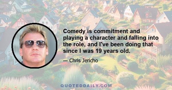 Comedy is commitment and playing a character and falling into the role, and I've been doing that since I was 19 years old.