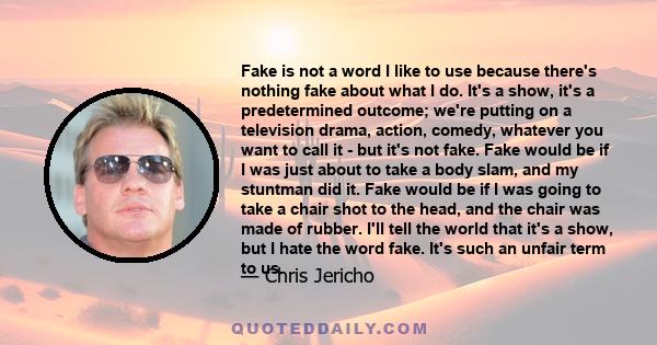 Fake is not a word I like to use because there's nothing fake about what I do. It's a show, it's a predetermined outcome; we're putting on a television drama, action, comedy, whatever you want to call it - but it's not