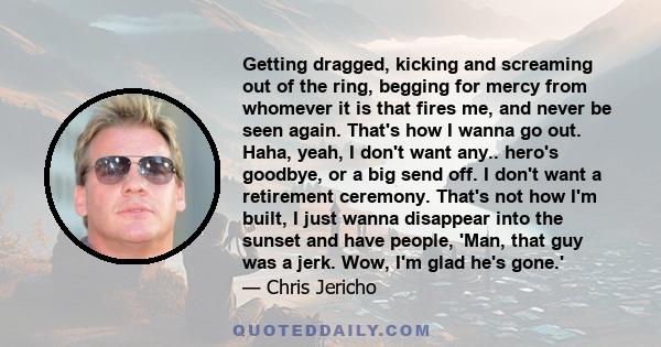 Getting dragged, kicking and screaming out of the ring, begging for mercy from whomever it is that fires me, and never be seen again. That's how I wanna go out. Haha, yeah, I don't want any.. hero's goodbye, or a big