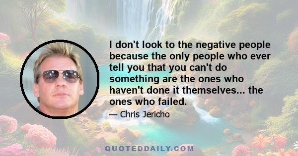 I don't look to the negative people because the only people who ever tell you that you can't do something are the ones who haven't done it themselves... the ones who failed.