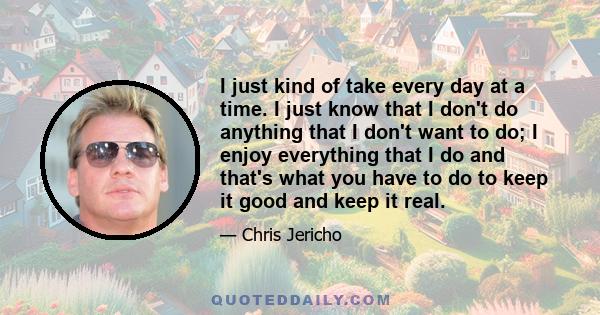 I just kind of take every day at a time. I just know that I don't do anything that I don't want to do; I enjoy everything that I do and that's what you have to do to keep it good and keep it real.