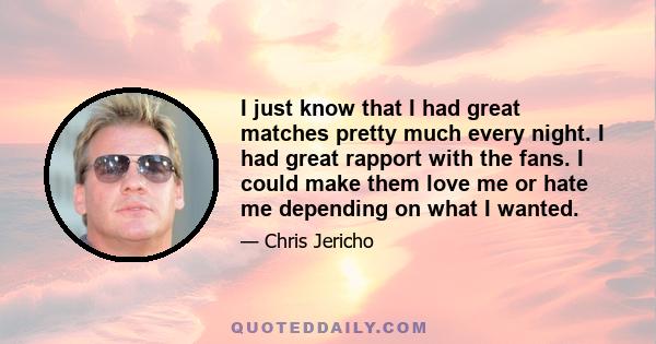 I just know that I had great matches pretty much every night. I had great rapport with the fans. I could make them love me or hate me depending on what I wanted.