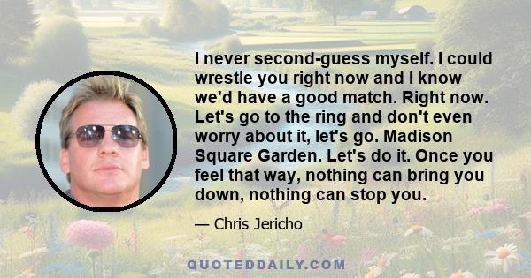 I never second-guess myself. I could wrestle you right now and I know we'd have a good match. Right now. Let's go to the ring and don't even worry about it, let's go. Madison Square Garden. Let's do it. Once you feel