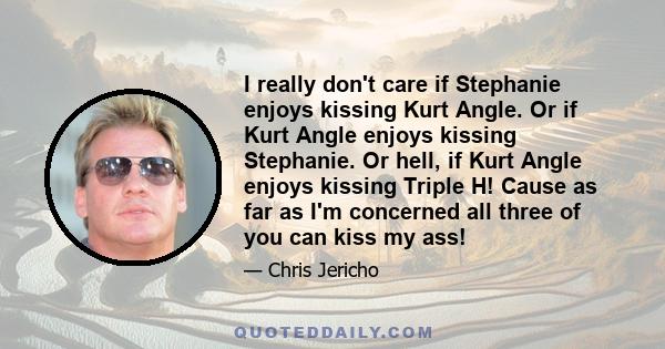 I really don't care if Stephanie enjoys kissing Kurt Angle. Or if Kurt Angle enjoys kissing Stephanie. Or hell, if Kurt Angle enjoys kissing Triple H! Cause as far as I'm concerned all three of you can kiss my ass!