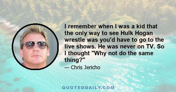 I remember when I was a kid that the only way to see Hulk Hogan wrestle was you'd have to go to the live shows. He was never on TV. So I thought Why not do the same thing?