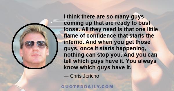 I think there are so many guys coming up that are ready to bust loose. All they need is that one little flame of confidence that starts the inferno. And when you get those guys, once it starts happening, nothing can