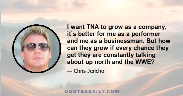 I want TNA to grow as a company, it’s better for me as a performer and me as a businessman. But how can they grow if every chance they get they are constantly talking about up north and the WWE?