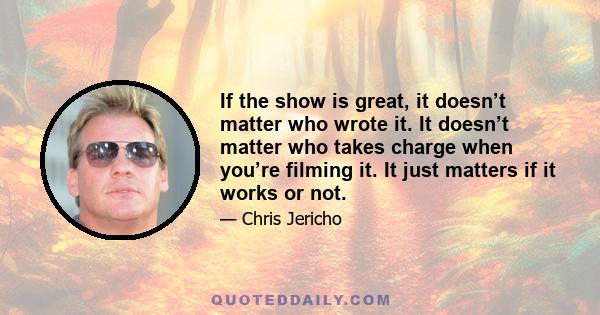 If the show is great, it doesn’t matter who wrote it. It doesn’t matter who takes charge when you’re filming it. It just matters if it works or not.