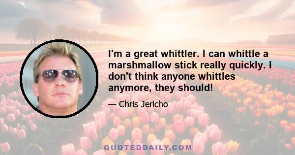 I'm a great whittler. I can whittle a marshmallow stick really quickly. I don't think anyone whittles anymore, they should!