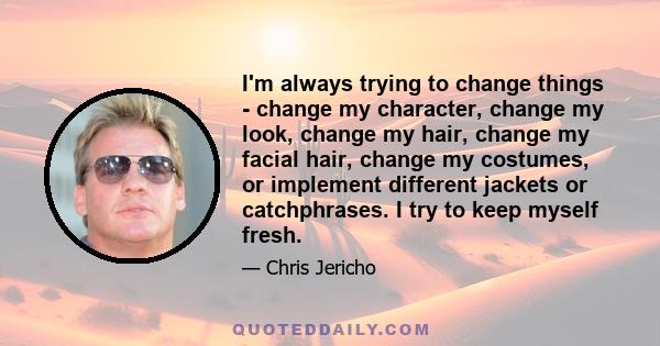 I'm always trying to change things - change my character, change my look, change my hair, change my facial hair, change my costumes, or implement different jackets or catchphrases. I try to keep myself fresh.