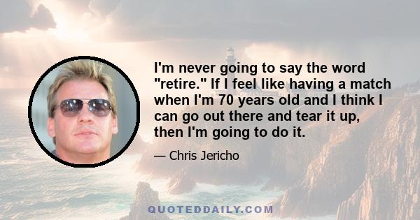 I'm never going to say the word retire. If I feel like having a match when I'm 70 years old and I think I can go out there and tear it up, then I'm going to do it.