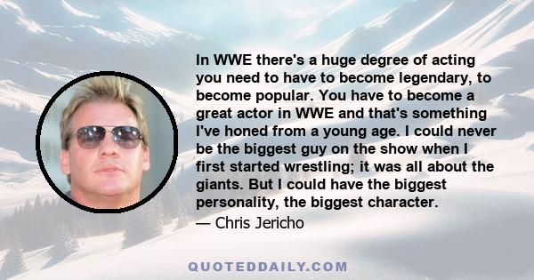 In WWE there's a huge degree of acting you need to have to become legendary, to become popular. You have to become a great actor in WWE and that's something I've honed from a young age. I could never be the biggest guy