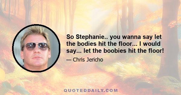 So Stephanie.. you wanna say let the bodies hit the floor... I would say... let the boobies hit the floor!